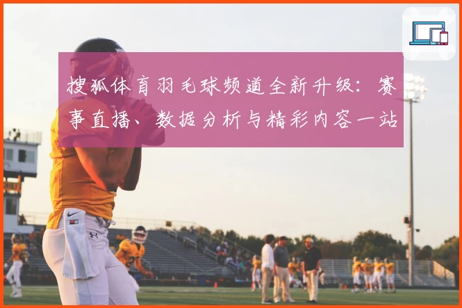 搜狐体育羽毛球频道全新升级：赛事直播、数据分析与精彩内容一站直达！
