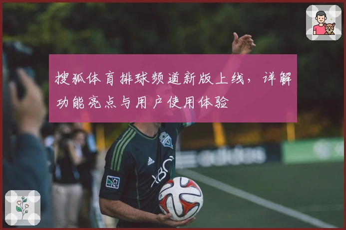搜狐体育排球频道新版上线,详解功能亮点与用户使用体验