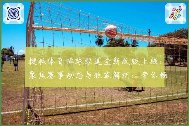 搜狐体育排球频道全新改版上线，聚焦赛事动态与独家解析，带你畅享顶级排球视听盛宴