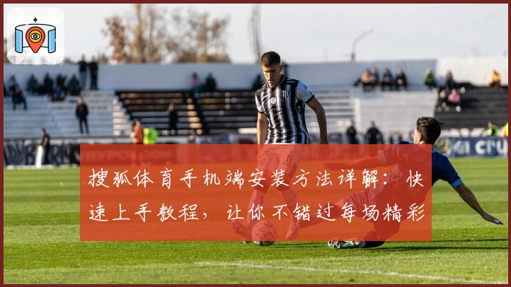 搜狐体育手机端安装方法详解：快速上手教程，让你不错过每场精彩赛事
