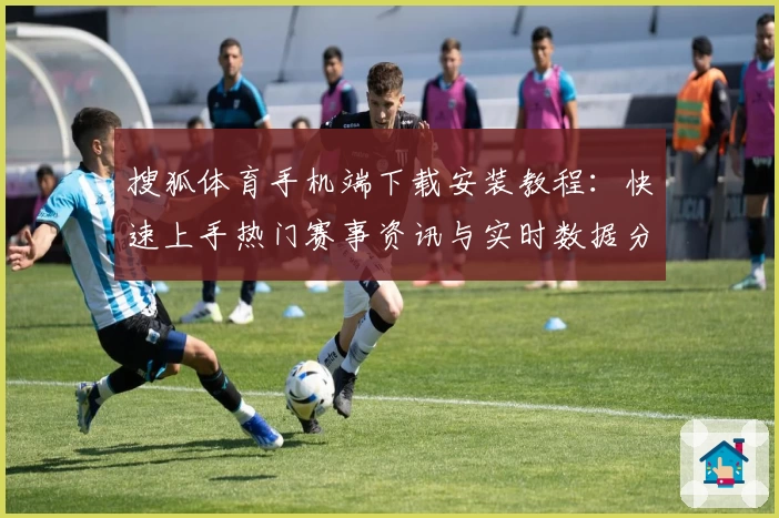 搜狐体育手机端下载安装教程：快速上手热门赛事资讯与实时数据分析