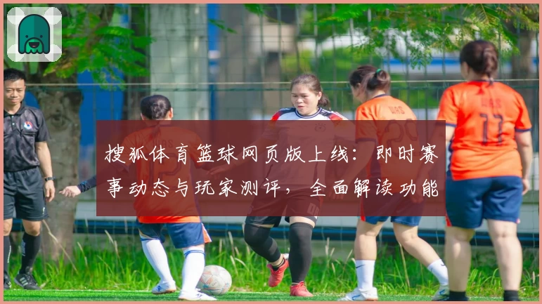 搜狐体育篮球网页版上线:即时赛事动态与玩家测评,全面解读功能亮点与使用体验