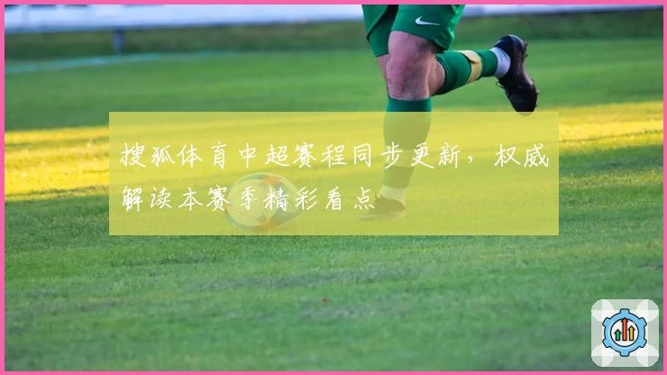 搜狐体育中超赛程同步更新，权威解读本赛季精彩看点