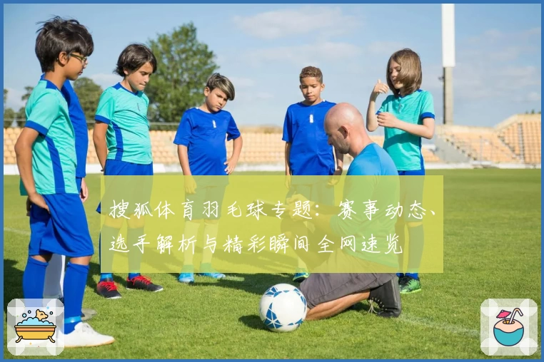 搜狐体育羽毛球专题：赛事动态、选手解析与精彩瞬间全网速览