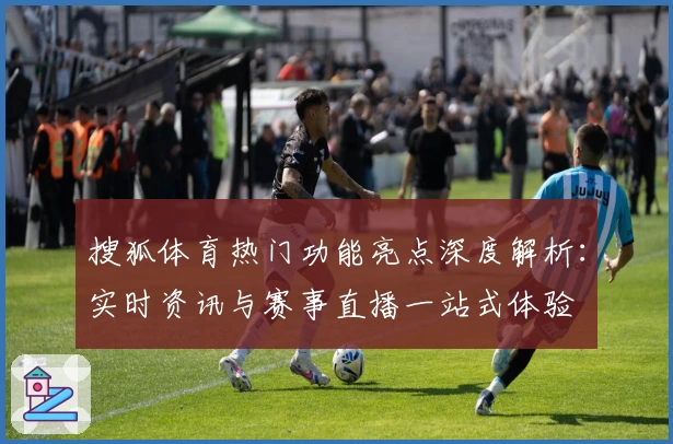 搜狐体育热门功能亮点深度解析：实时资讯与赛事直播一站式体验