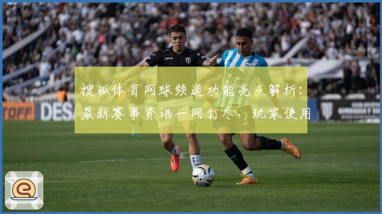 搜狐体育网球频道功能亮点解析:最新赛事资讯一网打尽,玩家使用体验大盘点