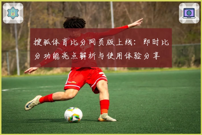 搜狐体育比分网页版上线:即时比分功能亮点解析与使用体验分享