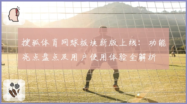 搜狐体育网球板块新版上线：功能亮点盘点及用户使用体验全解析