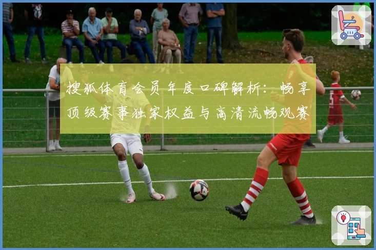 搜狐体育会员年度口碑解析:畅享顶级赛事独家权益与高清流畅观赛体验