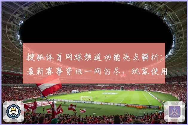 搜狐体育网球频道功能亮点解析：最新赛事资讯一网打尽，玩家使用体验大盘点