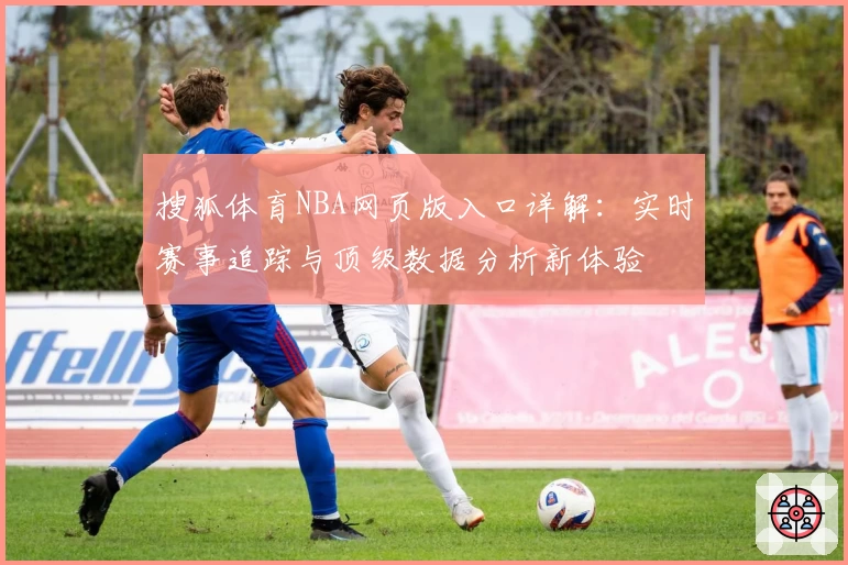 搜狐体育NBA网页版入口详解：实时赛事追踪与顶级数据分析新体验