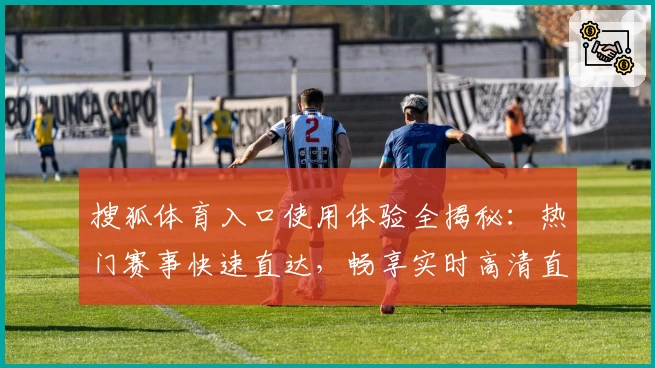 搜狐体育入口使用体验全揭秘：热门赛事快速直达，畅享实时高清直播