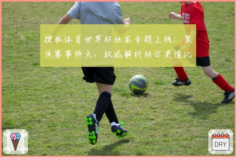 搜狐体育世界杯独家专题上线：聚焦赛事热点，权威解析助你更懂比赛