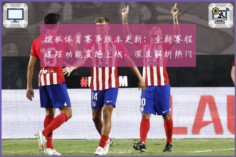 搜狐体育赛事版本更新：全新赛程追踪功能震撼上线，深度解析热门比赛