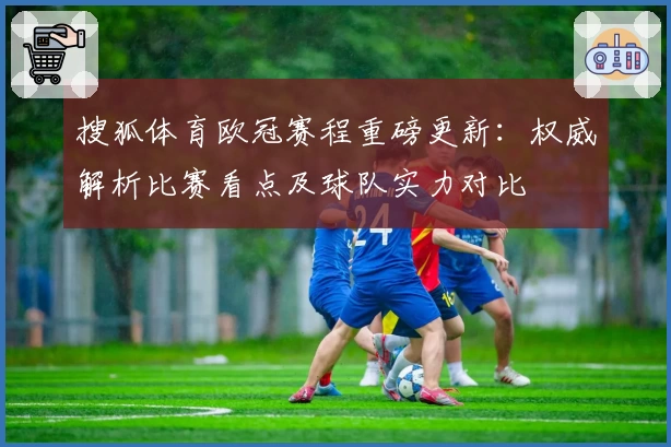 搜狐体育欧冠赛程重磅更新：权威解析比赛看点及球队实力对比